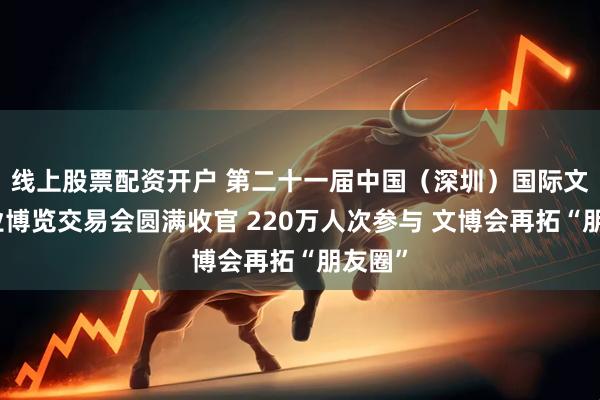 线上股票配资开户 第二十一届中国（深圳）国际文化产业博览交易会圆满收官 220万人次参与 文博会再拓“朋友圈”