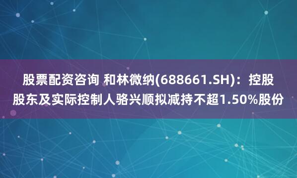 股票配资咨询 和林微纳(688661.SH)：控股股东及实际控制人骆兴顺拟减持不超1.50%股份