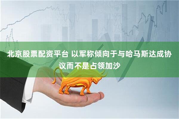 北京股票配资平台 以军称倾向于与哈马斯达成协议而不是占领加沙
