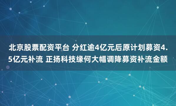 北京股票配资平台 分红逾4亿元后原计划募资4.5亿元补流 正扬科技缘何大幅调降募资补流金额