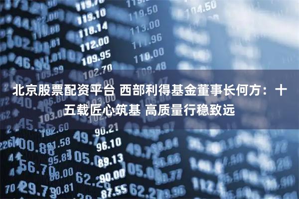北京股票配资平台 西部利得基金董事长何方：十五载匠心筑基 高质量行稳致远