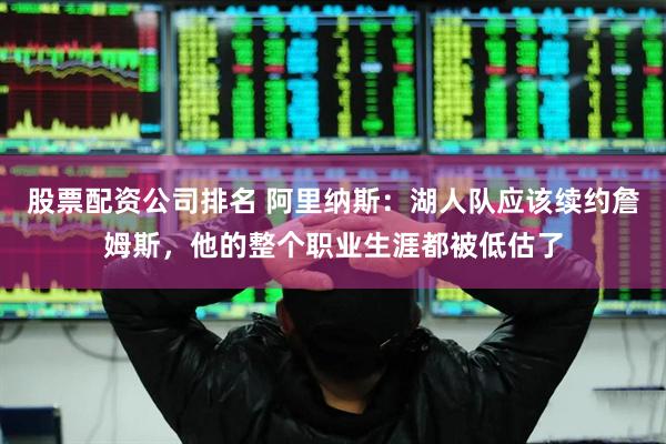 股票配资公司排名 阿里纳斯：湖人队应该续约詹姆斯，他的整个职业生涯都被低估了