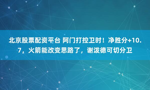 北京股票配资平台 阿门打控卫时！净胜分+10.7，火箭能改变思路了，谢泼德可切分卫