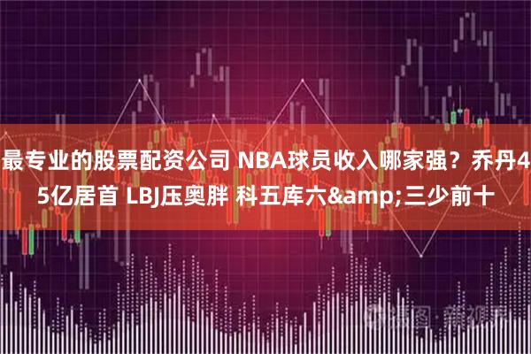 最专业的股票配资公司 NBA球员收入哪家强？乔丹45亿居首 LBJ压奥胖 科五库六&三少前十