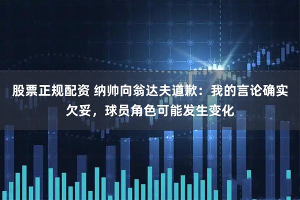 股票正规配资 纳帅向翁达夫道歉：我的言论确实欠妥，球员角色可能发生变化