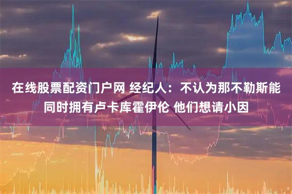 在线股票配资门户网 经纪人：不认为那不勒斯能同时拥有卢卡库霍伊伦 他们想请小因
